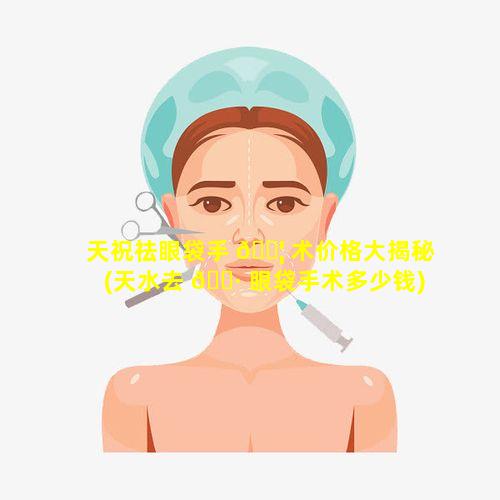 天祝祛眼袋手 🐦 术价格大揭秘(天水去 🕷 眼袋手术多少钱)